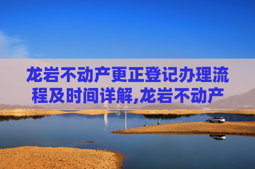 龙岩不动产更正登记办理流程及时间详解,龙岩不动产更正登记要办多久