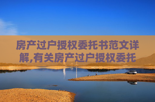 房产过户授权委托书范文详解,有关房产过户授权委托书范文