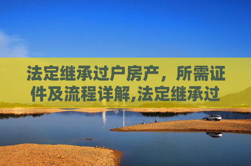 法定继承过户房产，所需证件及流程详解,法定继承过户房产需要什么证件