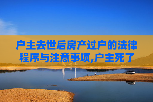 户主去世后房产过户的法律程序与注意事项,户主死了房子怎么过户