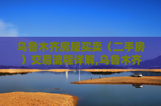 乌鲁木齐房屋买卖（二手房）交易流程详解,乌鲁木齐房屋买卖（二手房）交易流程