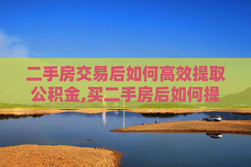 二手房交易后如何高效提取公积金,买二手房后如何提取公积金