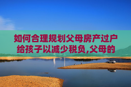 如何合理规划父母房产过户给孩子以减少税负,父母的房子怎么过户给孩子少缴税