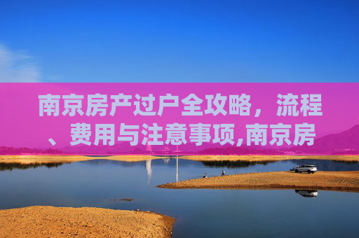 南京房产过户全攻略，流程、费用与注意事项,南京房子怎么过户