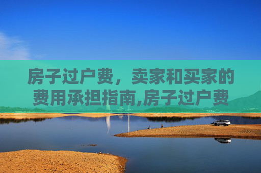 房子过户费，卖家和买家的费用承担指南,房子过户费卖家和买家需要承担什么费用