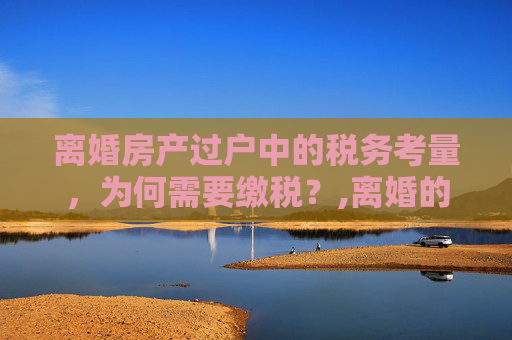 离婚房产过户中的税务考量，为何需要缴税？,离婚的房子过户为什么需缴税