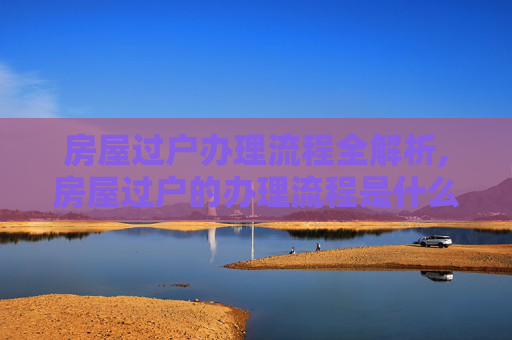 房屋过户办理流程全解析,房屋过户的办理流程是什么