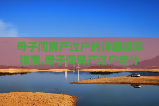 母子间房产过户的详细程序指南,母子间房产过户走什么程序