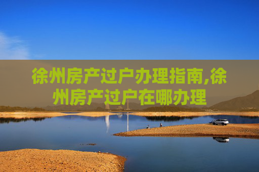 徐州房产过户办理指南,徐州房产过户在哪办理