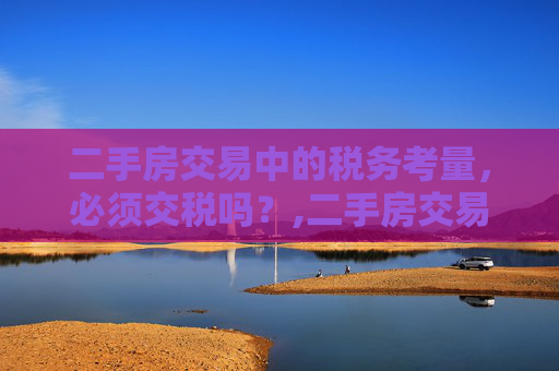 二手房交易中的税务考量，必须交税吗？,二手房交易一定需要交税吗