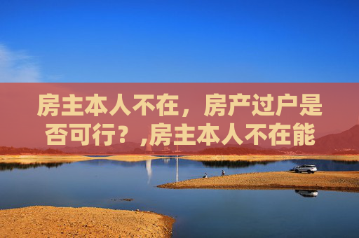 房主本人不在，房产过户是否可行？,房主本人不在能过户吗