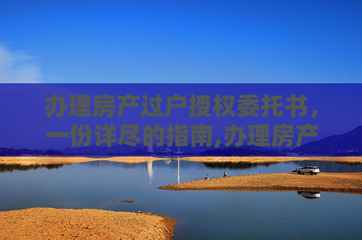 办理房产过户授权委托书，一份详尽的指南,办理房产过户授权委托书