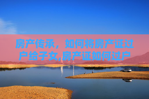 房产传承，如何将房产证过户给子女,房产证如何过户给子女