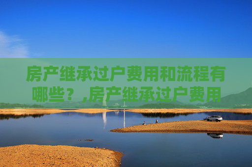房产继承过户费用和流程有哪些？,房产继承过户费用和流程有哪些