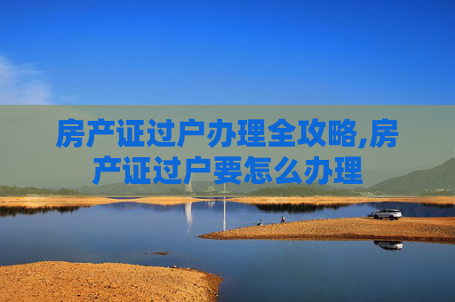 房产证过户办理全攻略,房产证过户要怎么办理