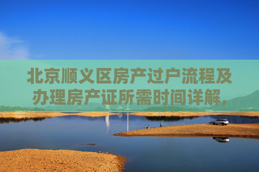 北京顺义区房产过户流程及办理房产证所需时间详解,北京顺义过户办理房产证多久
