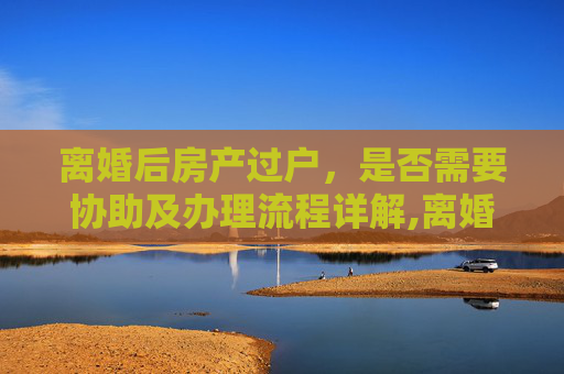 离婚后房产过户，是否需要协助及办理流程详解,离婚后需要协助办理房产过户吗