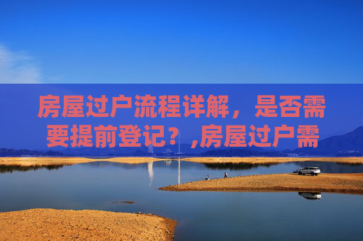 房屋过户流程详解，是否需要提前登记？,房屋过户需要提前登记吗