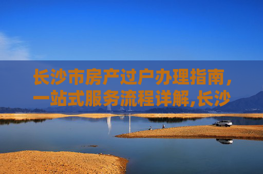长沙市房产过户办理指南，一站式服务流程详解,长沙市房产过户在哪里办理