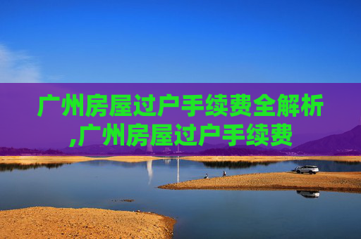 广州房屋过户手续费全解析,广州房屋过户手续费