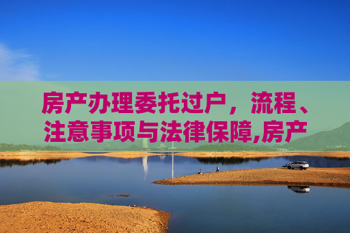 房产办理委托过户，流程、注意事项与法律保障,房产办理委托过户