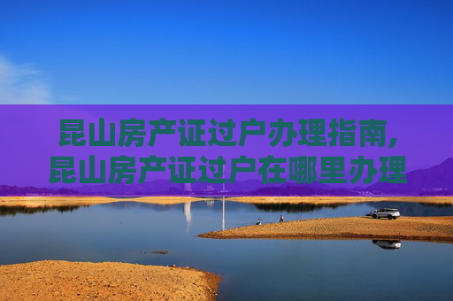 昆山房产证过户办理指南,昆山房产证过户在哪里办理