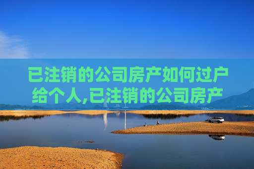 已注销的公司房产如何过户给个人,已注销的公司房产如何过户给个人