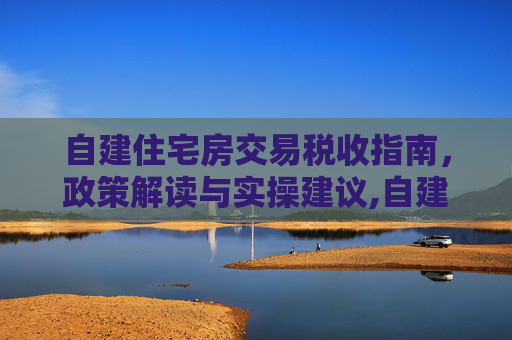 自建住宅房交易税收指南，政策解读与实操建议,自建住宅房交易怎么收税