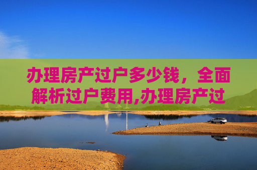 办理房产过户多少钱，全面解析过户费用,办理房产过户多少钱